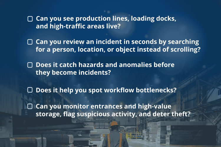 Does your video surveillance system check every box? ☐ Can you see production lines, loading docks, and high-traffic areas live? ☐ Can you review an incident in seconds by searching for a person, location, or object instead of scrolling? ☐ Does it catch hazards and anomalies before they become incidents? ☐ Does it help you spot workflow bottlenecks?  ☐ Can you monitor entrances and high-value storage, flag suspicious activity, and deter theft?